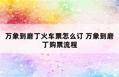 万象到磨丁火车票怎么订 万象到磨丁购票流程